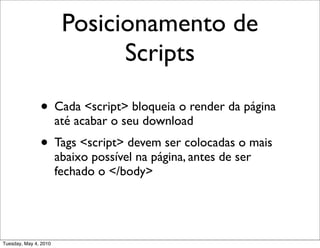 Posicionamento de
                              Scripts

               • Cada <script> bloqueia o render da página
                       até acabar o seu download
               • Tags <script> devem ser colocadas o mais
                       abaixo possível na página, antes de ser
                       fechado o </body>




Tuesday, May 4, 2010
 