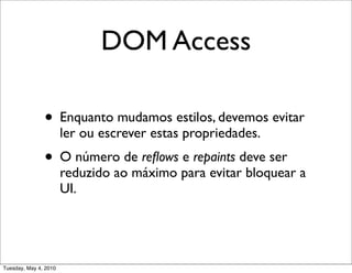 DOM Access

               • Enquanto mudamos estilos, devemos evitar
                       ler ou escrever estas propriedades.
               • O número de reﬂows e repaints deve ser
                       reduzido ao máximo para evitar bloquear a
                       UI.




Tuesday, May 4, 2010
 