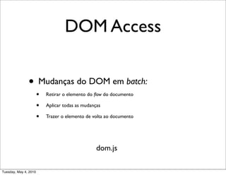 DOM Access


               • Mudanças do DOM em batch:
                       •   Retirar o elemento do ﬂow do documento

                       •   Aplicar todas as mudanças

                       •   Trazer o elemento de volta ao documento




                                                  dom.js

Tuesday, May 4, 2010
 