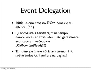 Event Delegation
               • 1000+ elementos no DOM com event
                       listeners (!!!!)
               • Quantos mais handlers, mais tempo
                       demoram a ser atribuídos (isto geralmente
                       acontece em onLoad ou
                       DOMContentReady!!!)
               • Também gasta memória armazenar info
                       sobre todos os handlers na página!


Tuesday, May 4, 2010
 