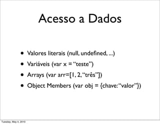 Acesso a Dados

               • Valores literais (null, undeﬁned, ...)
               • Variáveis (var x = “teste”)
               • Arrays (var arr=[1, 2, “três”])
               • Object Members (var obj = {chave: “valor”})


Tuesday, May 4, 2010
 
