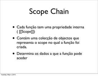 Scope Chain
               • Cada função tem uma propriedade interna
                       ( [[Scope]])
               • Contém uma colecção de objectos que
                       representa o scope no qual a função foi
                       criada.
               • Determina os dados a que a função pode
                       aceder



Tuesday, May 4, 2010
 