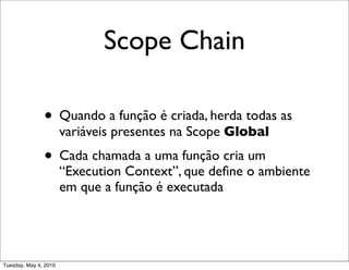 Scope Chain

               • Quando a função é criada, herda todas as
                       variáveis presentes na Scope Global
               • Cada chamada a uma função cria um
                       “Execution Context”, que deﬁne o ambiente
                       em que a função é executada




Tuesday, May 4, 2010
 