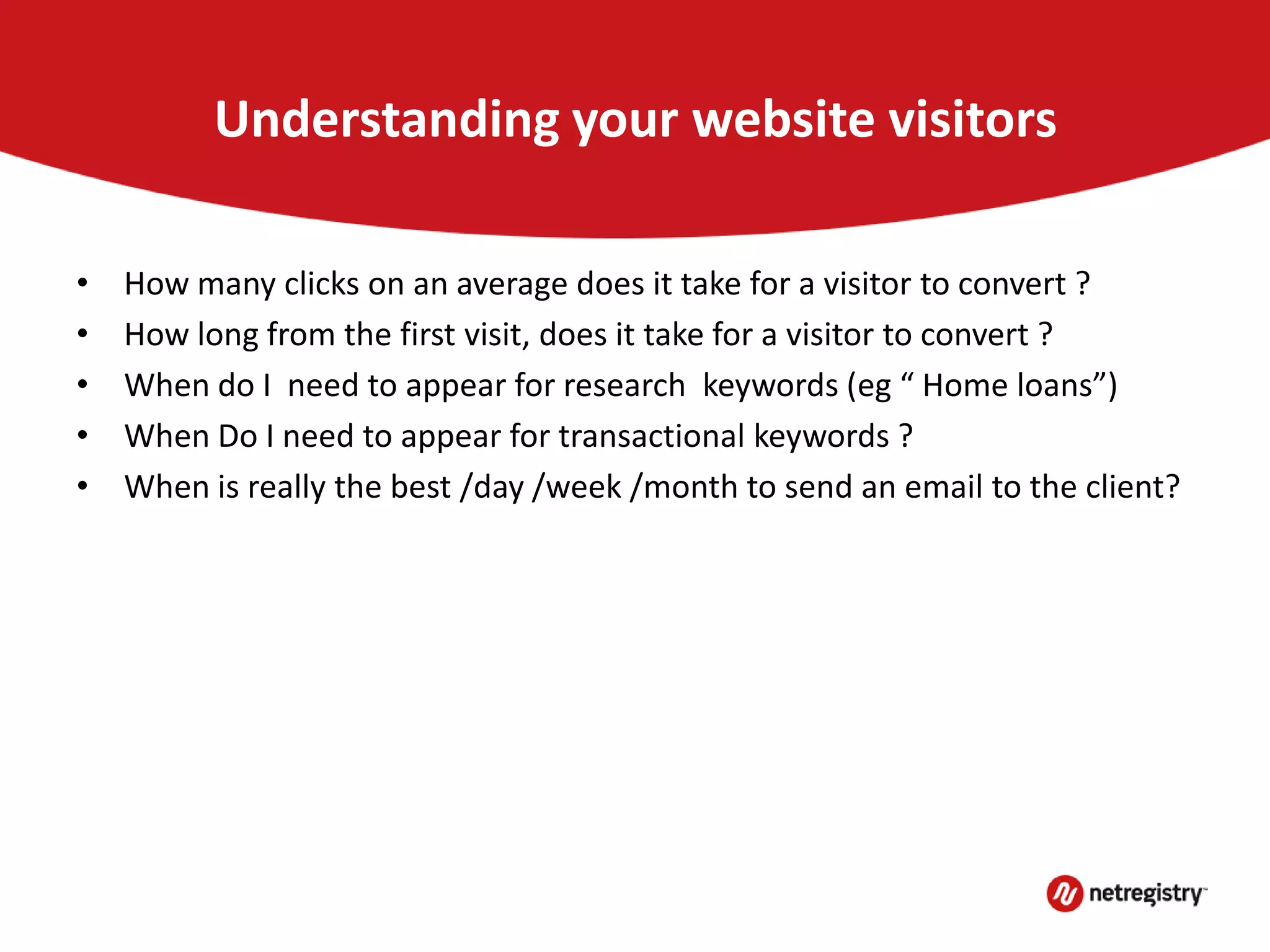 Understanding your website visitors
• How many clicks on an average does it take for a visitor to convert ?
• How long from the first visit, does it take for a visitor to convert ?
• When do I need to appear for research keywords (eg “ Home loans”)
• When Do I need to appear for transactional keywords ?
• When is really the best /day /week /month to send an email to the client?
 
