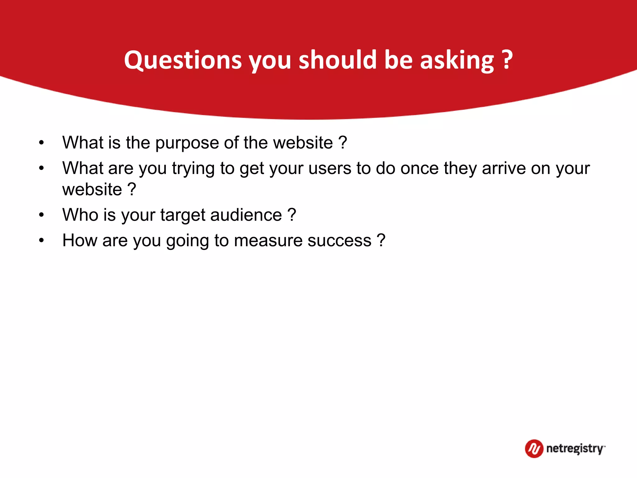 Questions you should be asking ?
• What is the purpose of the website ?
• What are you trying to get your users to do once they arrive on your
website ?
• Who is your target audience ?
• How are you going to measure success ?
 