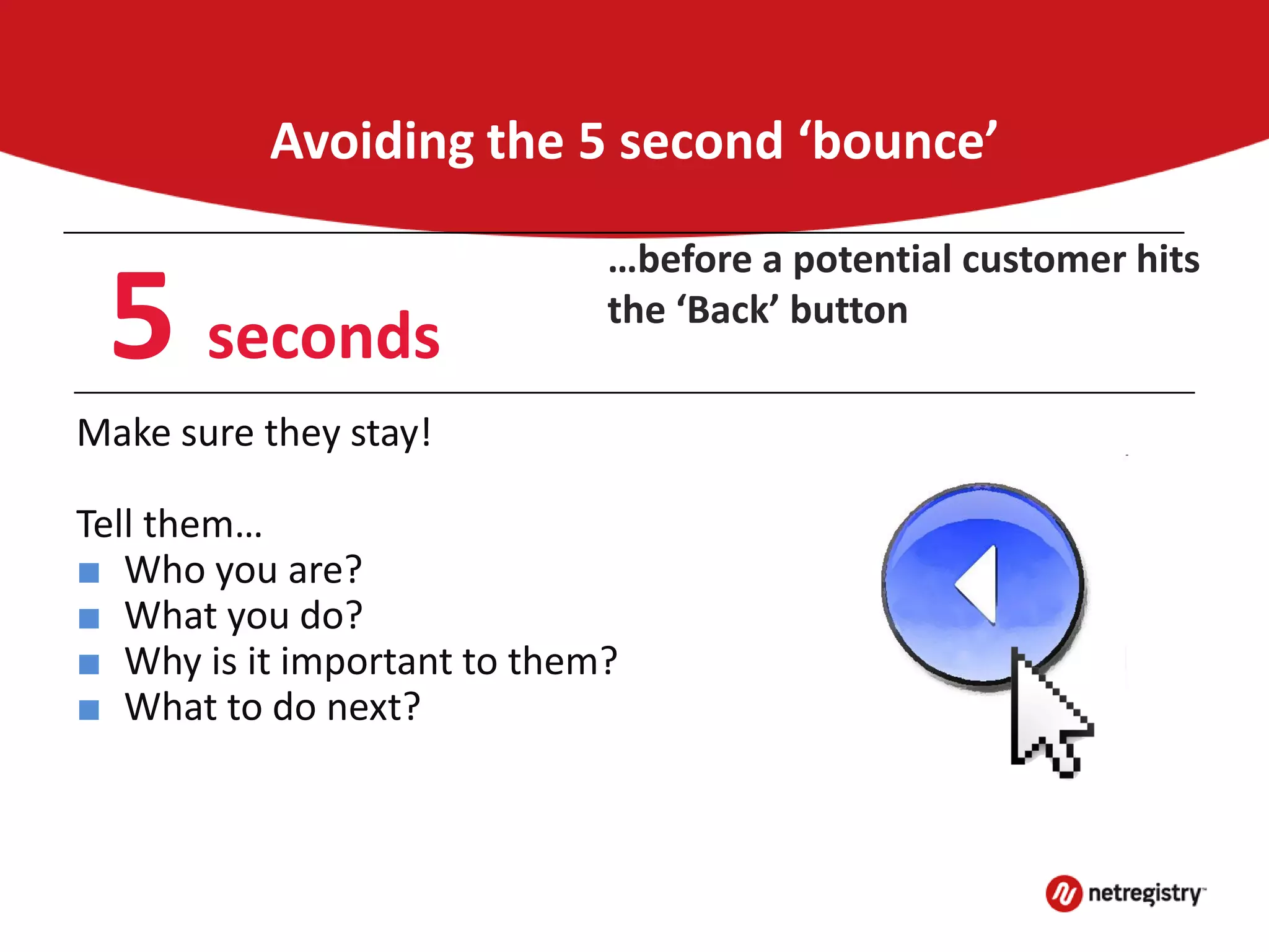 Avoiding the 5 second ‘bounce’
Make sure they stay!
Tell them…
■ Who you are?
■ What you do?
■ Why is it important to them?
■ What to do next?
5 seconds
…before a potential customer hits
the ‘Back’ button
 
