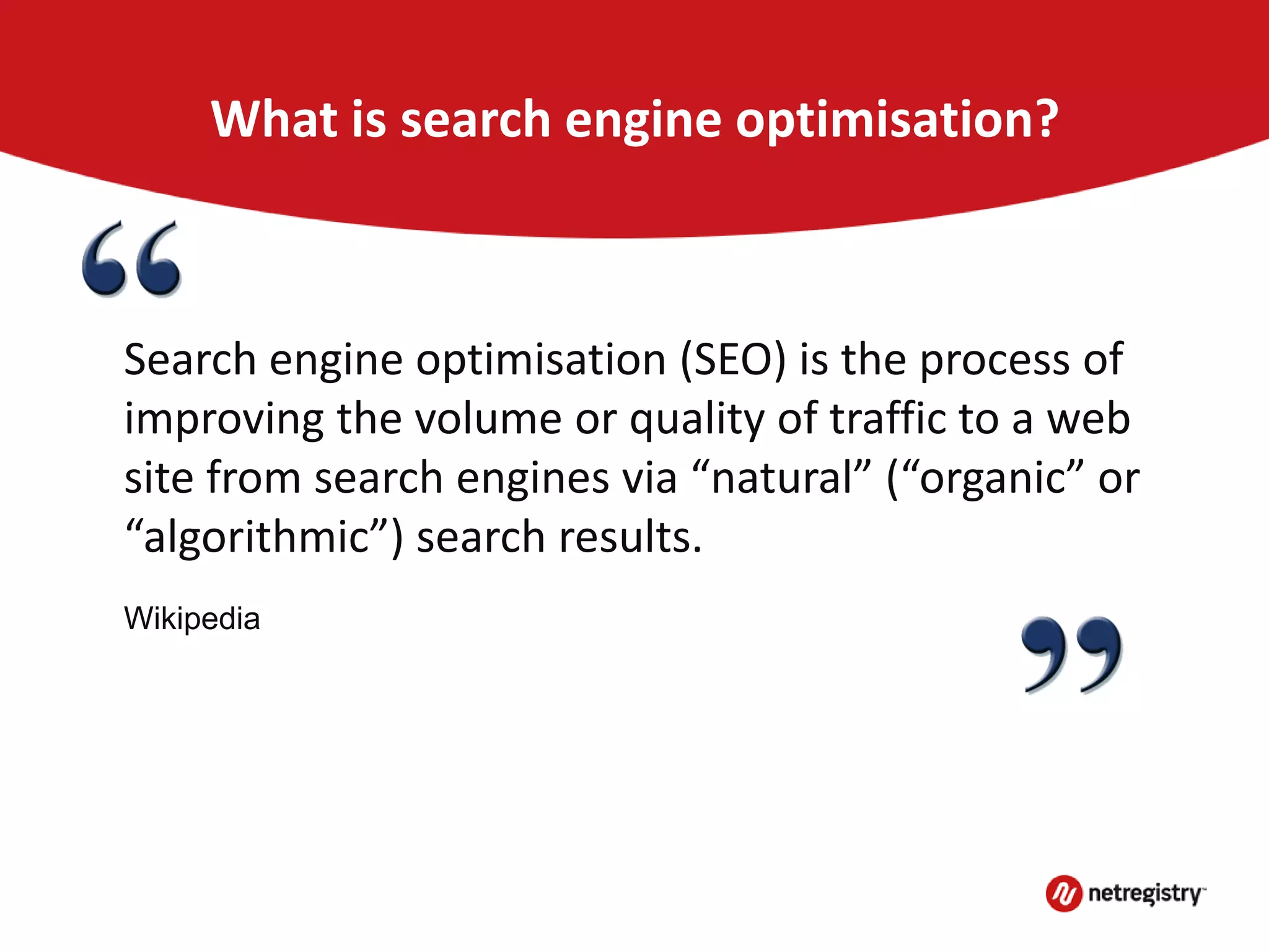 What is search engine optimisation?
Search engine optimisation (SEO) is the process of
improving the volume or quality of traffic to a web
site from search engines via “natural” (“organic” or
“algorithmic”) search results.
Wikipedia
 