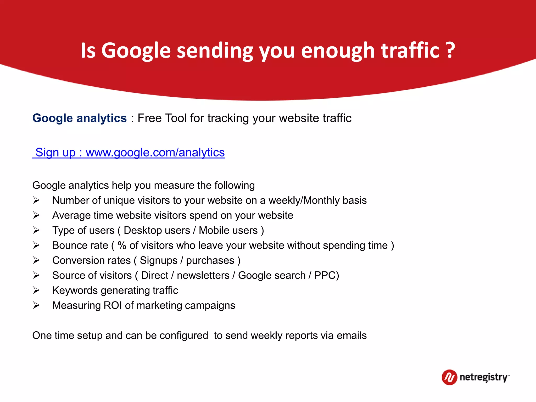 Is Google sending you enough traffic ?
Google analytics : Free Tool for tracking your website traffic
Sign up : www.google.com/analytics
Google analytics help you measure the following
 Number of unique visitors to your website on a weekly/Monthly basis
 Average time website visitors spend on your website
 Type of users ( Desktop users / Mobile users )
 Bounce rate ( % of visitors who leave your website without spending time )
 Conversion rates ( Signups / purchases )
 Source of visitors ( Direct / newsletters / Google search / PPC)
 Keywords generating traffic
 Measuring ROI of marketing campaigns
One time setup and can be configured to send weekly reports via emails
 