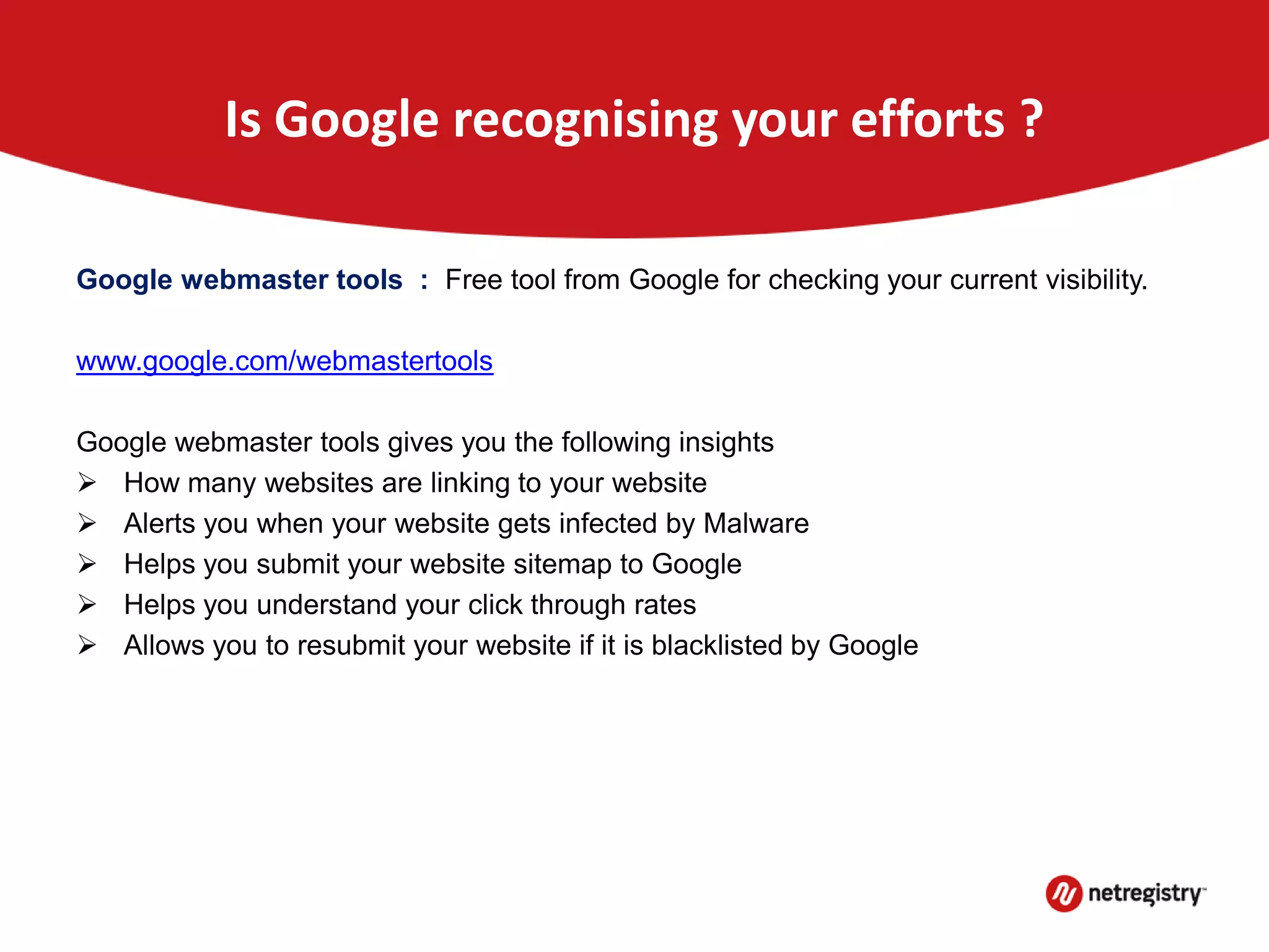 Is Google recognising your efforts ?
Google webmaster tools : Free tool from Google for checking your current visibility.
www.google.com/webmastertools
Google webmaster tools gives you the following insights
 How many websites are linking to your website
 Alerts you when your website gets infected by Malware
 Helps you submit your website sitemap to Google
 Helps you understand your click through rates
 Allows you to resubmit your website if it is blacklisted by Google
 