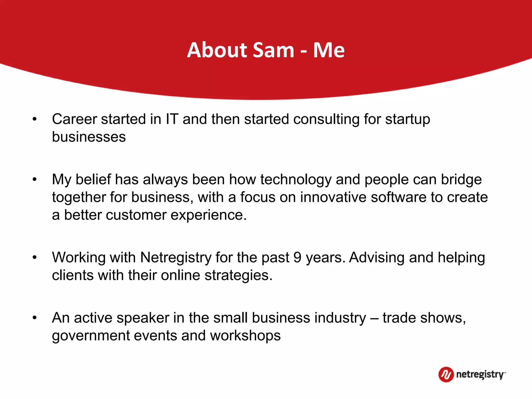About Sam - Me
• Career started in IT and then started consulting for startup
businesses
• My belief has always been how technology and people can bridge
together for business, with a focus on innovative software to create
a better customer experience.
• Working with Netregistry for the past 9 years. Advising and helping
clients with their online strategies.
• An active speaker in the small business industry – trade shows,
government events and workshops
 