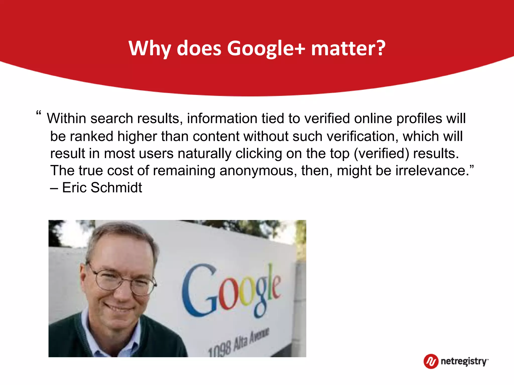 Why does Google+ matter?
“ Within search results, information tied to verified online profiles will
be ranked higher than content without such verification, which will
result in most users naturally clicking on the top (verified) results.
The true cost of remaining anonymous, then, might be irrelevance.”
– Eric Schmidt
 