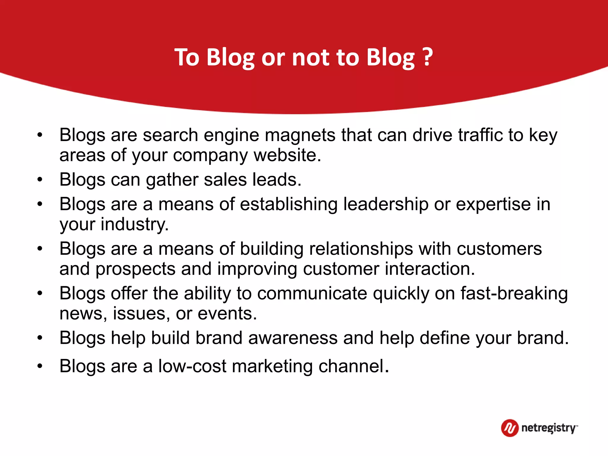 To Blog or not to Blog ?
• Blogs are search engine magnets that can drive traffic to key
areas of your company website.
• Blogs can gather sales leads.
• Blogs are a means of establishing leadership or expertise in
your industry.
• Blogs are a means of building relationships with customers
and prospects and improving customer interaction.
• Blogs offer the ability to communicate quickly on fast-breaking
news, issues, or events.
• Blogs help build brand awareness and help define your brand.
• Blogs are a low-cost marketing channel.
 