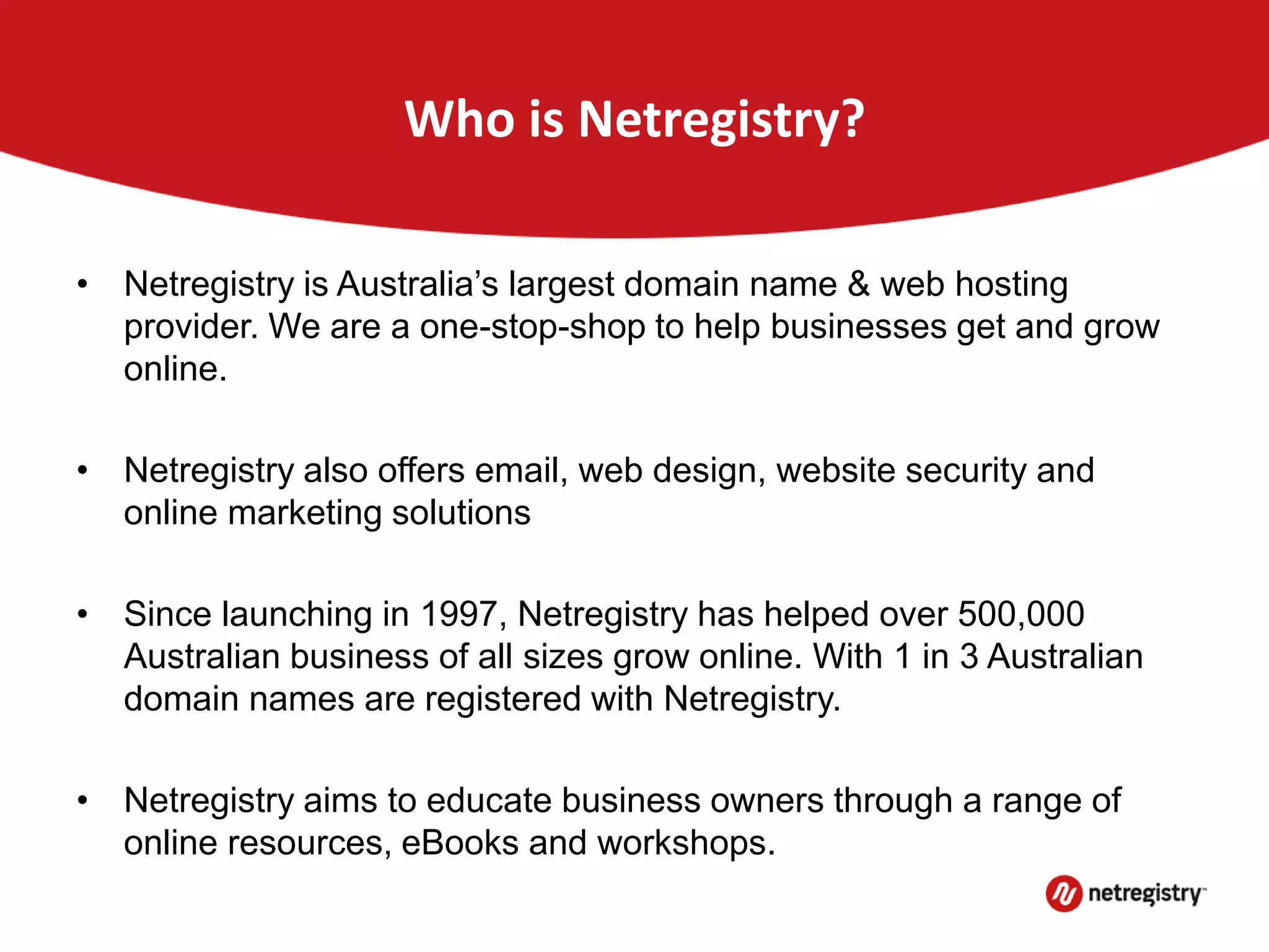Who is Netregistry?
• Netregistry is Australia’s largest domain name & web hosting
provider. We are a one-stop-shop to help businesses get and grow
online.
• Netregistry also offers email, web design, website security and
online marketing solutions
• Since launching in 1997, Netregistry has helped over 500,000
Australian business of all sizes grow online. With 1 in 3 Australian
domain names are registered with Netregistry.
• Netregistry aims to educate business owners through a range of
online resources, eBooks and workshops.
 