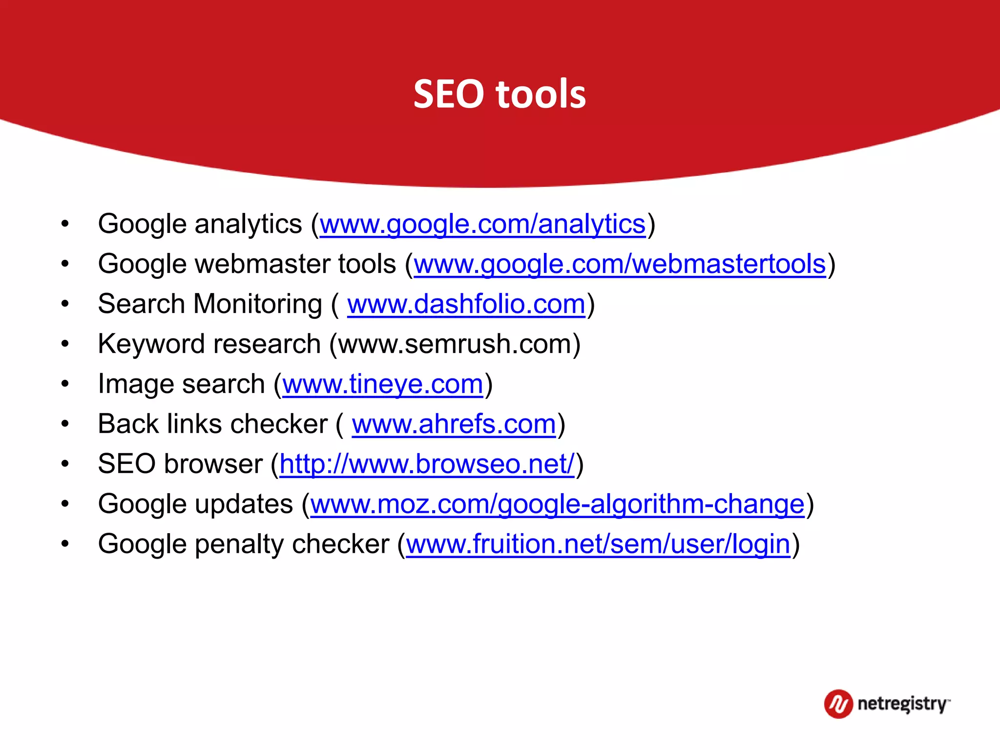 SEO tools
• Google analytics (www.google.com/analytics)
• Google webmaster tools (www.google.com/webmastertools)
• Search Monitoring ( www.dashfolio.com)
• Keyword research (www.semrush.com)
• Image search (www.tineye.com)
• Back links checker ( www.ahrefs.com)
• SEO browser (http://www.browseo.net/)
• Google updates (www.moz.com/google-algorithm-change)
• Google penalty checker (www.fruition.net/sem/user/login)
 