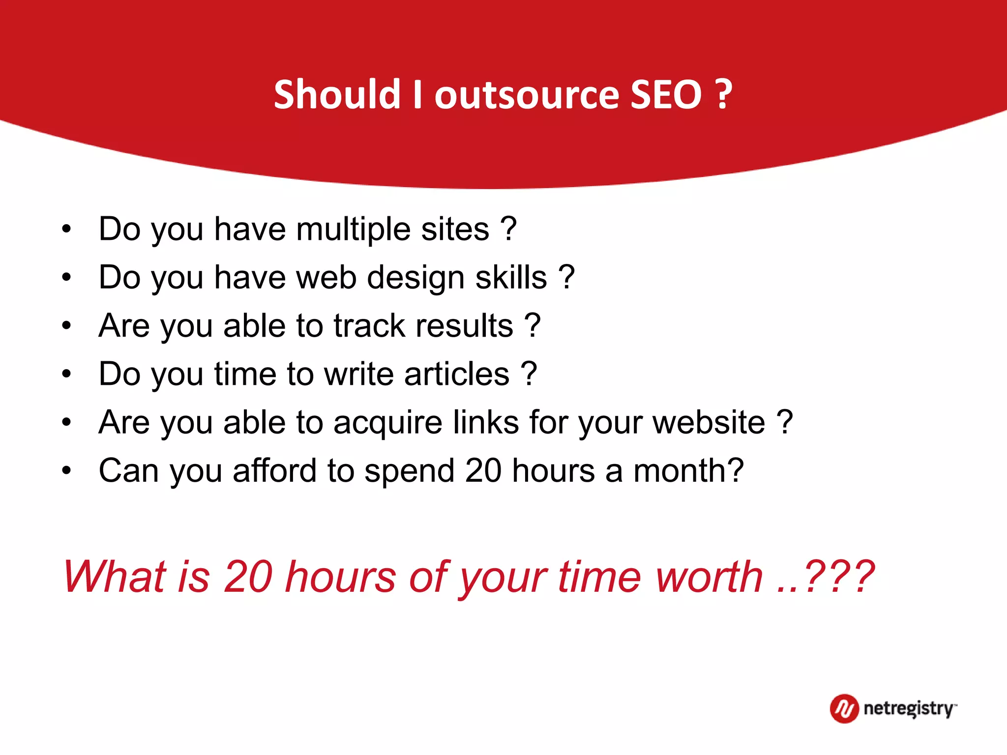 Should I outsource SEO ?
• Do you have multiple sites ?
• Do you have web design skills ?
• Are you able to track results ?
• Do you time to write articles ?
• Are you able to acquire links for your website ?
• Can you afford to spend 20 hours a month?
What is 20 hours of your time worth ..???
 
