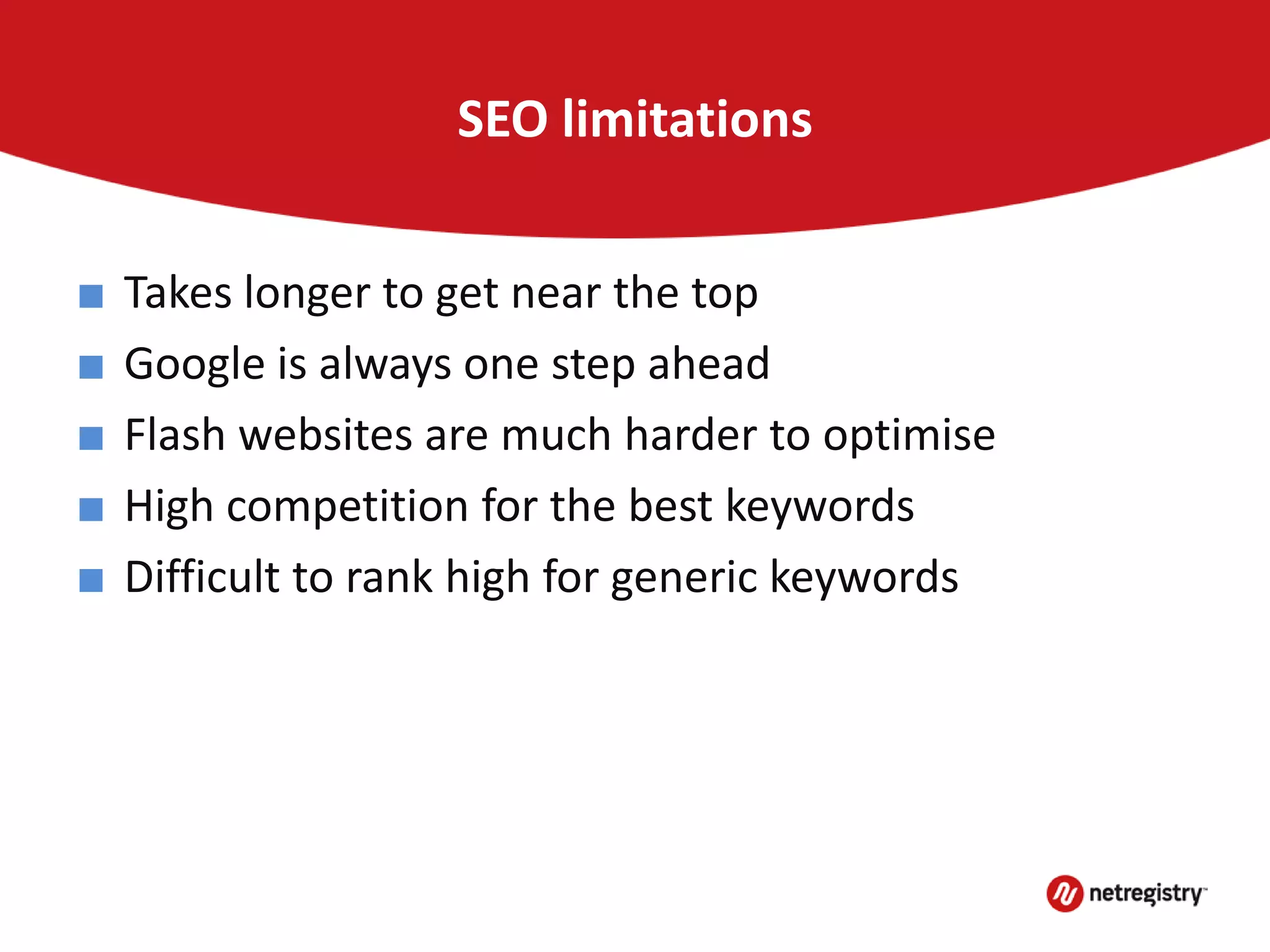 SEO limitations
■ Takes longer to get near the top
■ Google is always one step ahead
■ Flash websites are much harder to optimise
■ High competition for the best keywords
■ Difficult to rank high for generic keywords
 