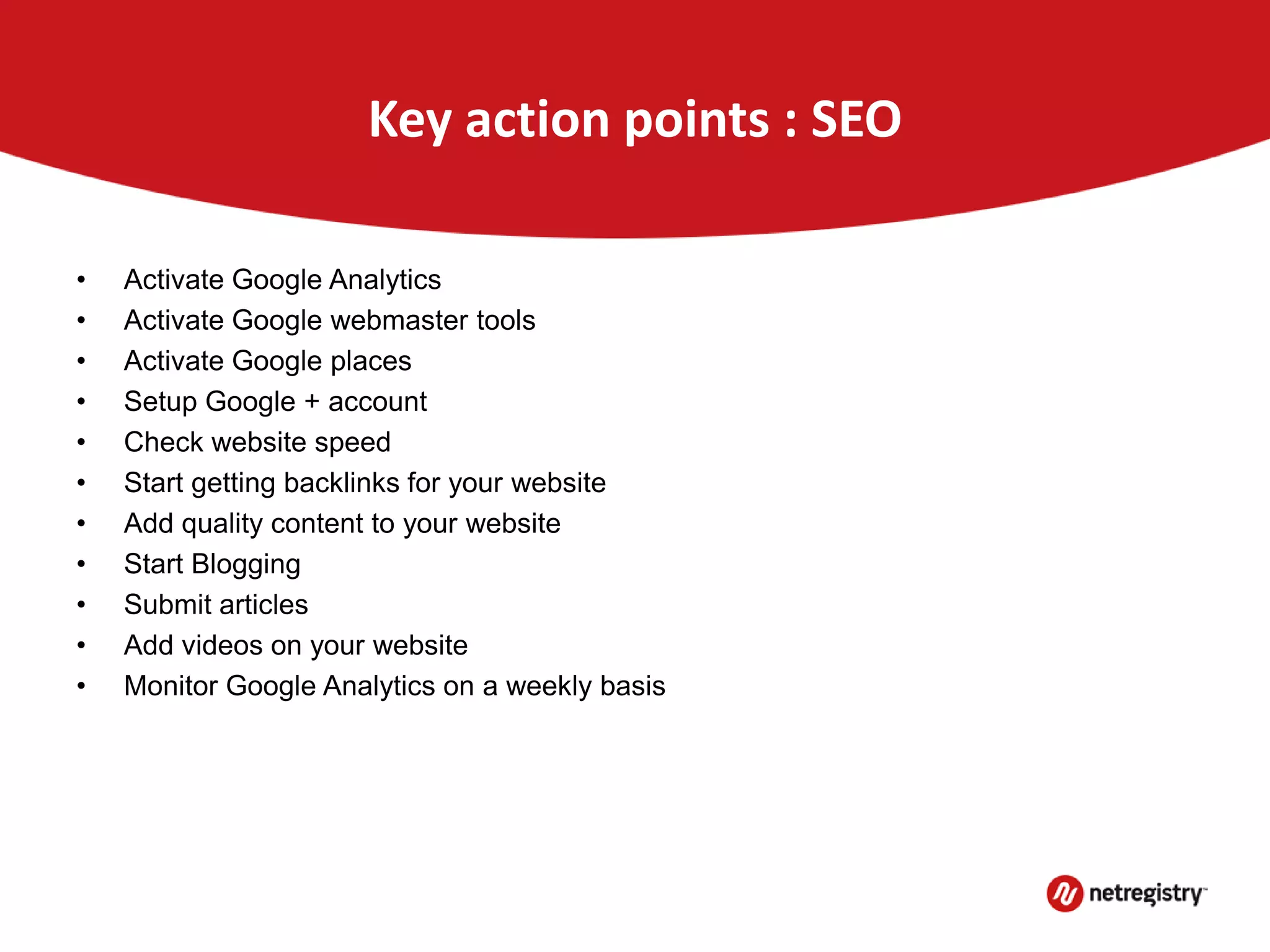 Key action points : SEO
• Activate Google Analytics
• Activate Google webmaster tools
• Activate Google places
• Setup Google + account
• Check website speed
• Start getting backlinks for your website
• Add quality content to your website
• Start Blogging
• Submit articles
• Add videos on your website
• Monitor Google Analytics on a weekly basis
 