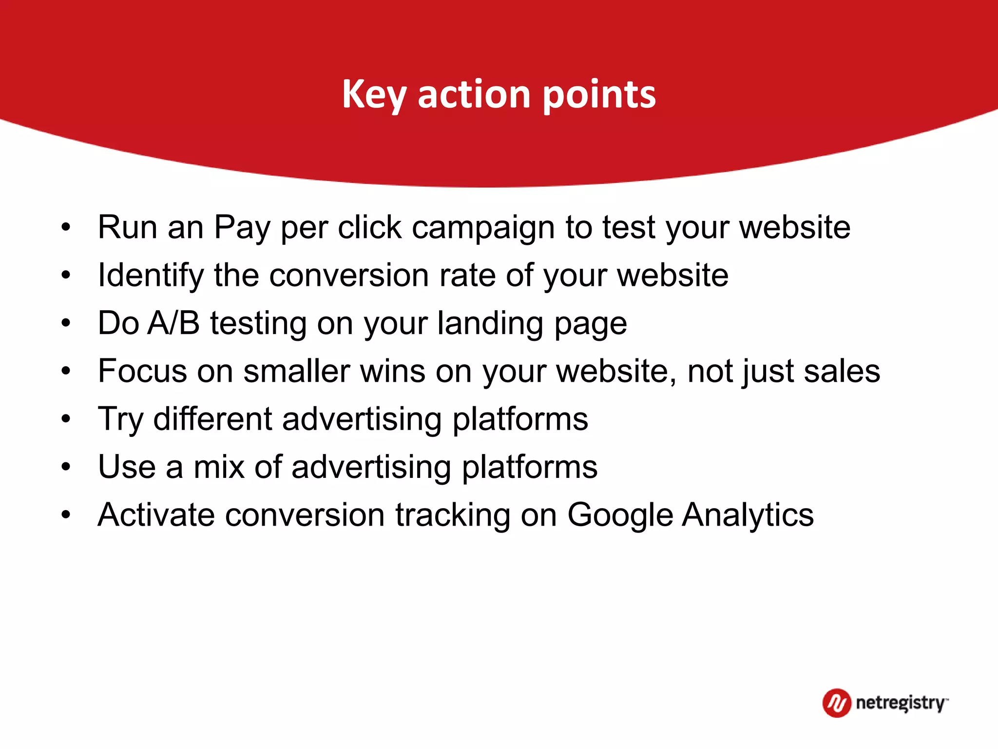 Key action points
• Run an Pay per click campaign to test your website
• Identify the conversion rate of your website
• Do A/B testing on your landing page
• Focus on smaller wins on your website, not just sales
• Try different advertising platforms
• Use a mix of advertising platforms
• Activate conversion tracking on Google Analytics
 