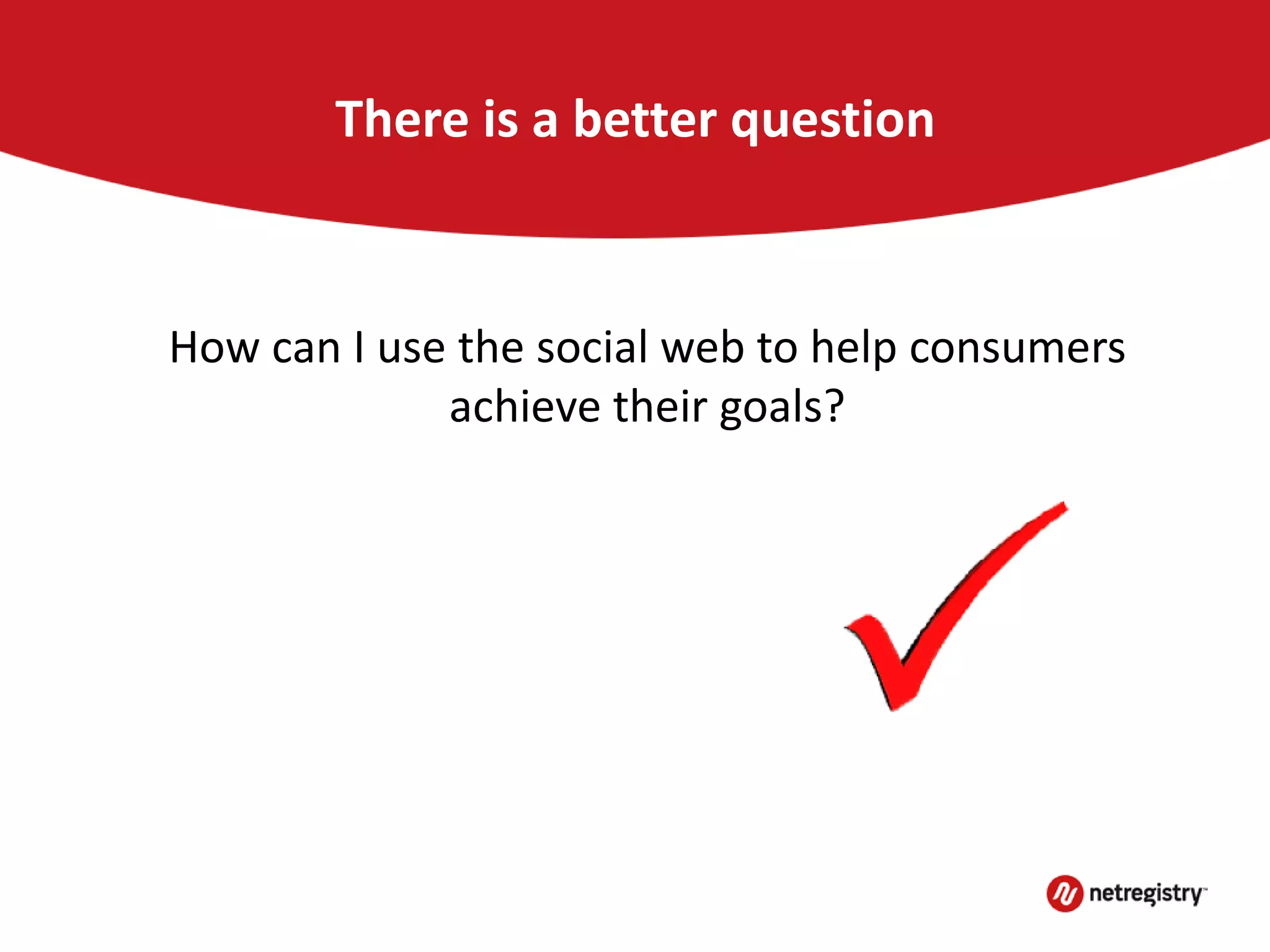 There is a better question
How can I use the social web to help consumers
achieve their goals?
 