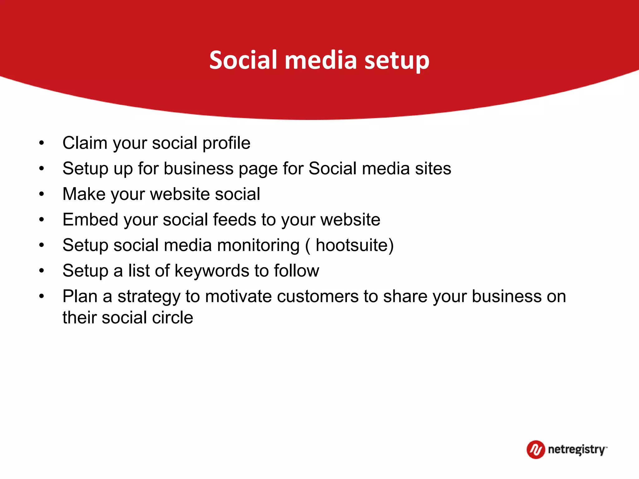 Social media setup
• Claim your social profile
• Setup up for business page for Social media sites
• Make your website social
• Embed your social feeds to your website
• Setup social media monitoring ( hootsuite)
• Setup a list of keywords to follow
• Plan a strategy to motivate customers to share your business on
their social circle
 