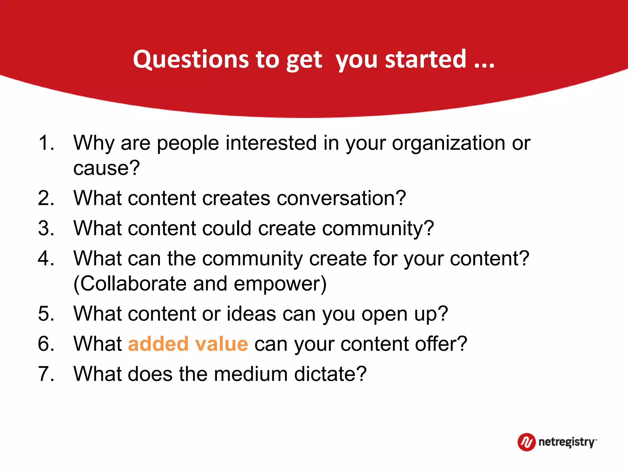 Questions to get you started ...
1. Why are people interested in your organization or
cause?
2. What content creates conversation?
3. What content could create community?
4. What can the community create for your content?
(Collaborate and empower)
5. What content or ideas can you open up?
6. What added value can your content offer?
7. What does the medium dictate?
 
