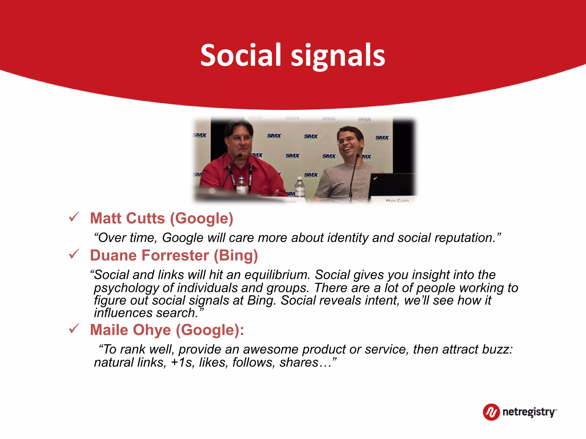 Social signals
 Google and Bing moving toward social signals
 Matt Cutts (Google)
“Over time, Google will care more about identity and social reputation.”
 Duane Forrester (Bing)
“Social and links will hit an equilibrium. Social gives you insight into the
psychology of individuals and groups. There are a lot of people working to
figure out social signals at Bing. Social reveals intent, we’ll see how it
influences search.”
 Maile Ohye (Google):
“To rank well, provide an awesome product or service, then attract buzz:
natural links, +1s, likes, follows, shares…”
 