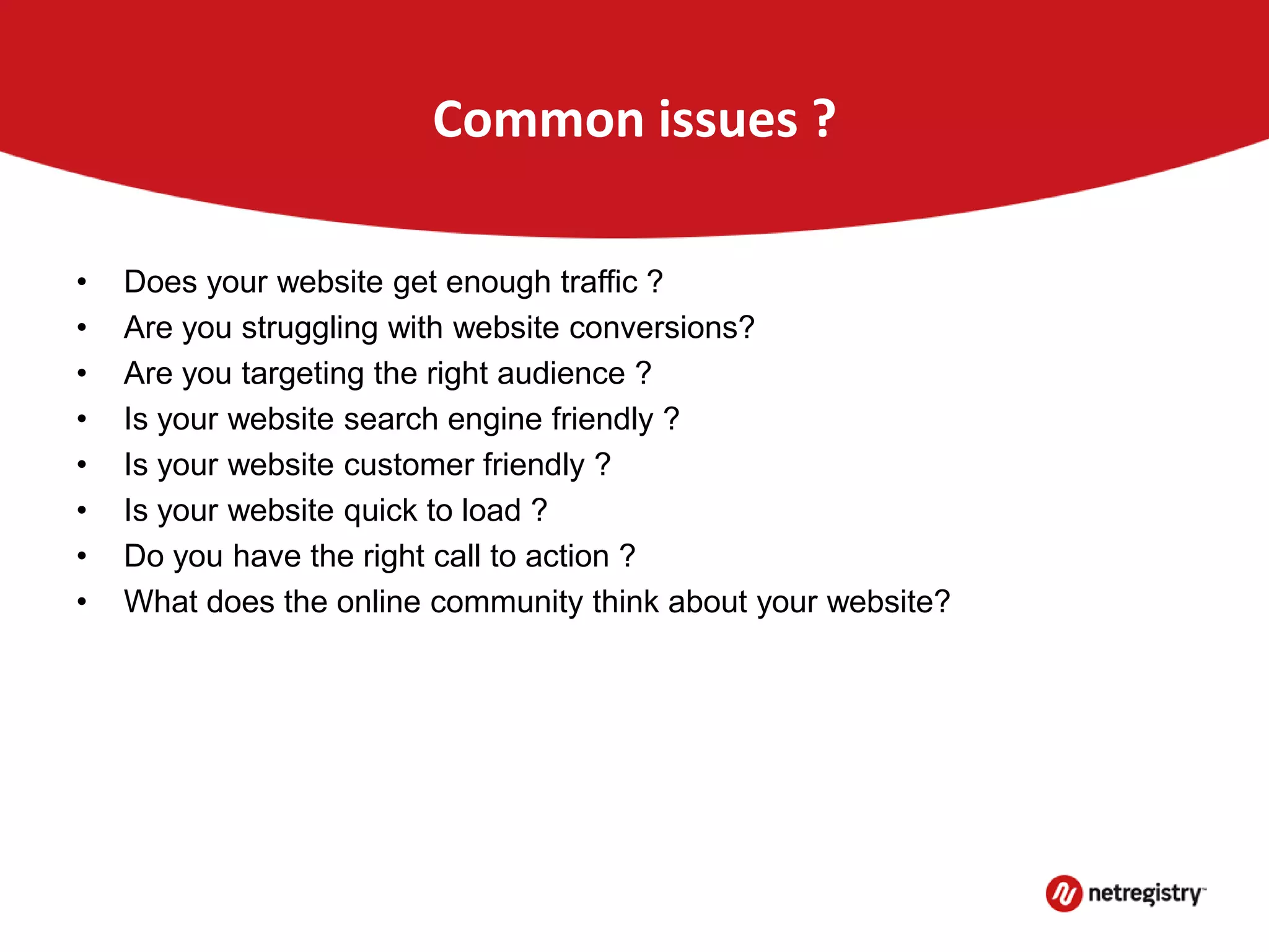 Common issues ?
• Does your website get enough traffic ?
• Are you struggling with website conversions?
• Are you targeting the right audience ?
• Is your website search engine friendly ?
• Is your website customer friendly ?
• Is your website quick to load ?
• Do you have the right call to action ?
• What does the online community think about your website?
 