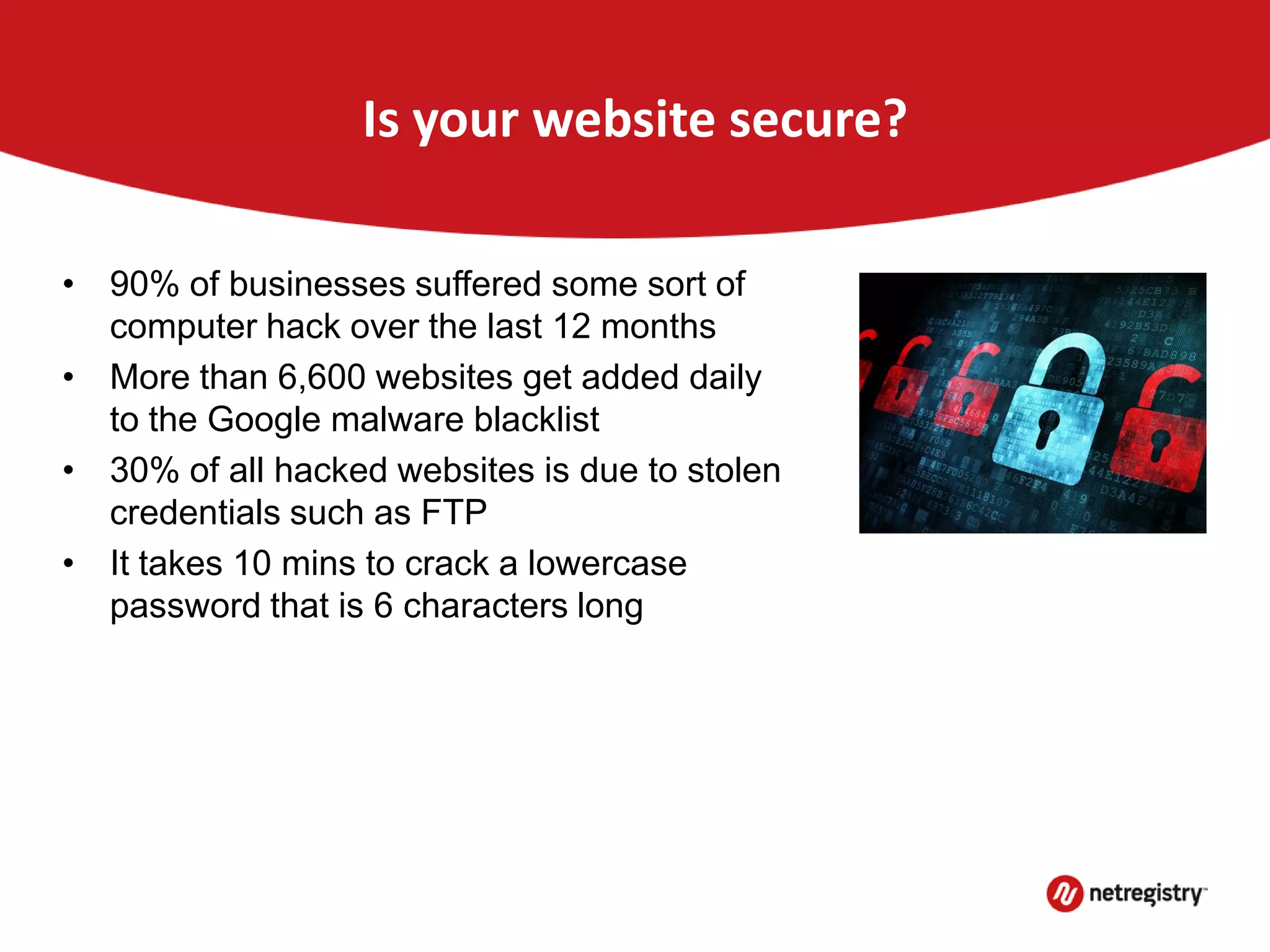Is your website secure?
• 90% of businesses suffered some sort of
computer hack over the last 12 months
• More than 6,600 websites get added daily
to the Google malware blacklist
• 30% of all hacked websites is due to stolen
credentials such as FTP
• It takes 10 mins to crack a lowercase
password that is 6 characters long
 
