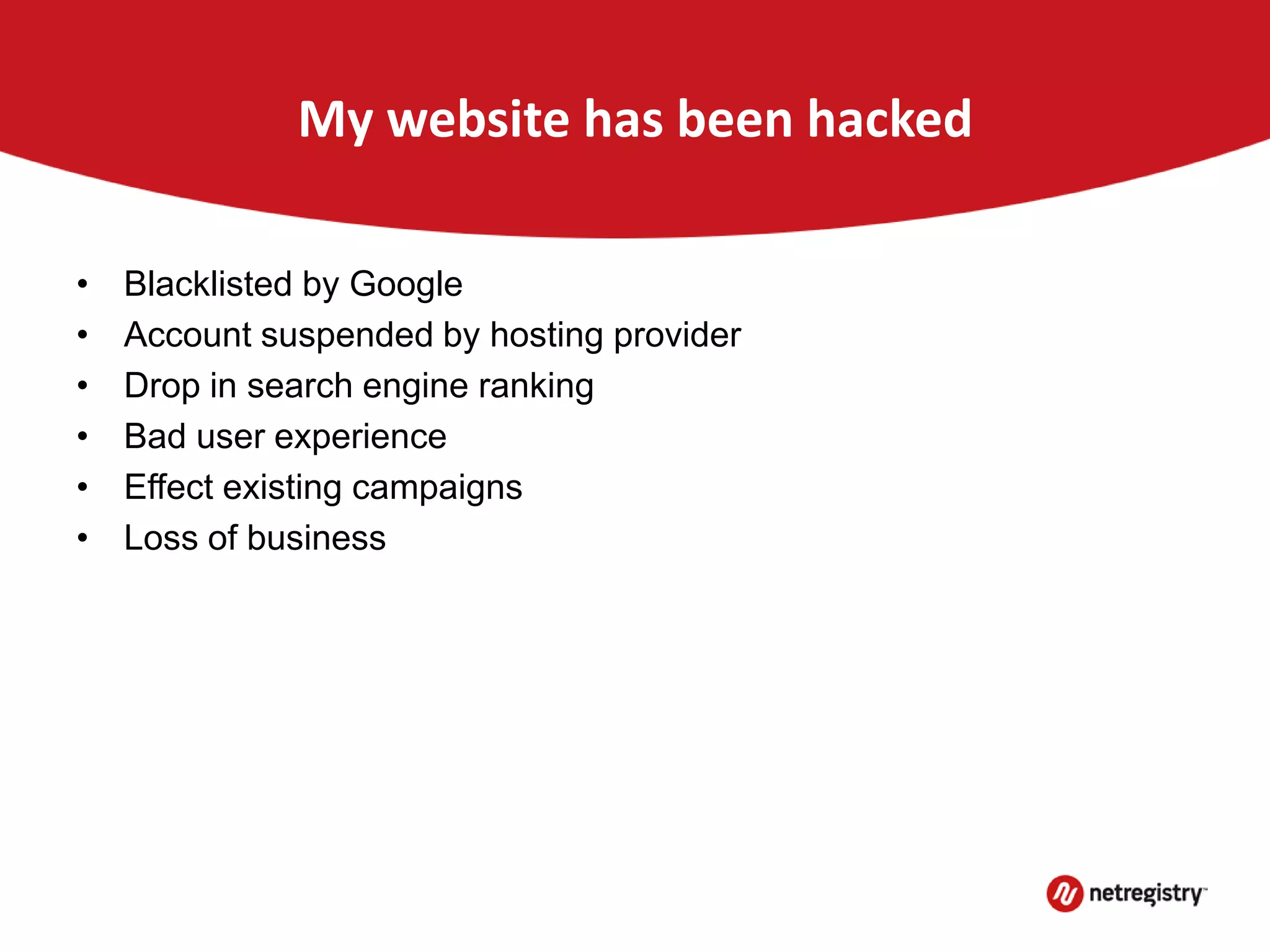My website has been hacked
• Blacklisted by Google
• Account suspended by hosting provider
• Drop in search engine ranking
• Bad user experience
• Effect existing campaigns
• Loss of business
 
