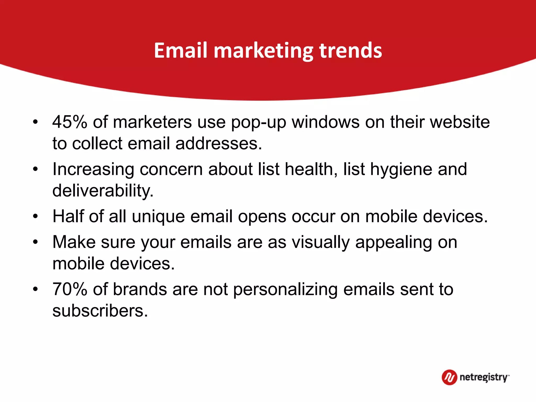Email marketing trends
• 45% of marketers use pop-up windows on their website
to collect email addresses.
• Increasing concern about list health, list hygiene and
deliverability.
• Half of all unique email opens occur on mobile devices.
• Make sure your emails are as visually appealing on
mobile devices.
• 70% of brands are not personalizing emails sent to
subscribers.
 