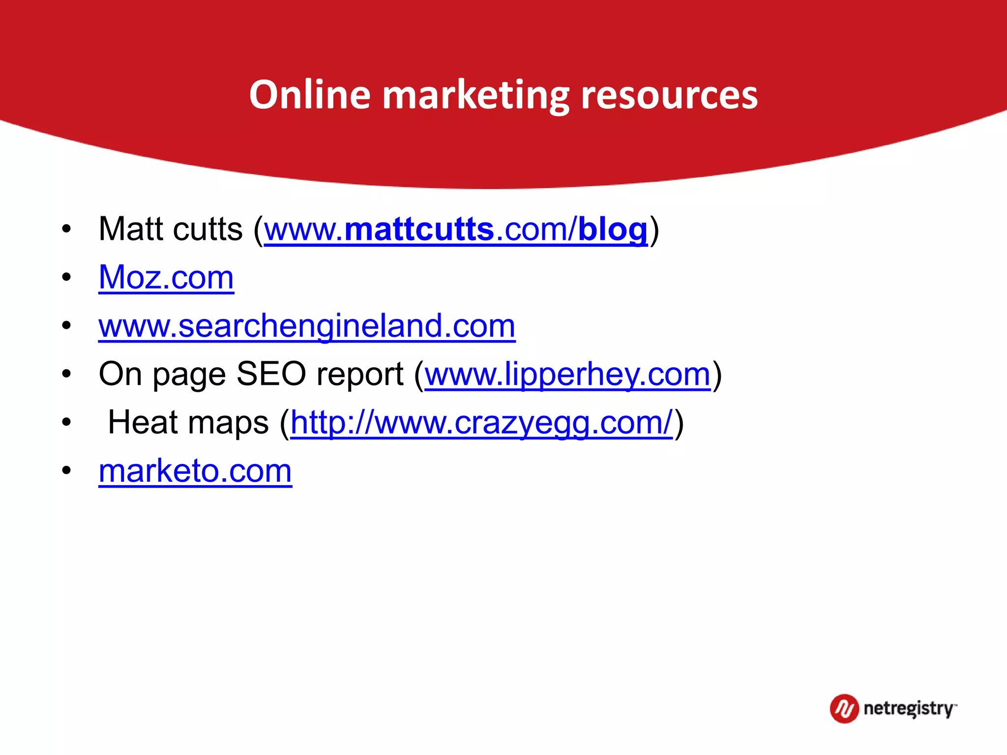 Online marketing resources
• Matt cutts (www.mattcutts.com/blog)
• Moz.com
• www.searchengineland.com
• On page SEO report (www.lipperhey.com)
• Heat maps (http://www.crazyegg.com/)
• marketo.com
 