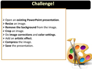 Open an existing PowerPoint presentation.
Resize an image.
Remove the background from the image.
Crop an image.
Do image corrections and color settings.
Add an artistic effect.
Compress the image.
Save the presentation.
 