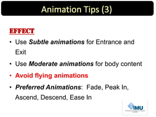 Effect
• Use Subtle animations for Entrance and
Exit
• Use Moderate animations for body content
• Avoid flying animations
• Preferred Animations: Fade, Peak In,
Ascend, Descend, Ease In
 