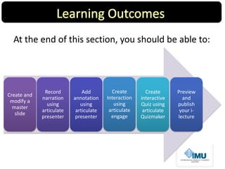 At the end of this section, you should be able to:
Create and
modify a
master
slide
Record
narration
using
articulate
presenter
Add
annotation
using
articulate
presenter
Preview
and
publish
your i-
lecture
Create
Interaction
using
articulate
engage
Create
interactive
Quiz using
articulate
Quizmaker
 