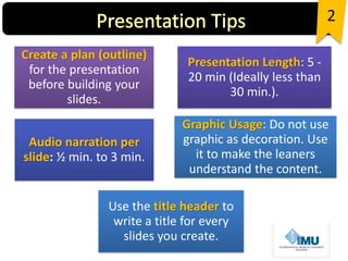 Create a plan (outline)
for the presentation
before building your
slides.
Presentation Length: 5 -
20 min (Ideally less than
30 min.).
Audio narration per
slide: ½ min. to 3 min.
Graphic Usage: Do not use
graphic as decoration. Use
it to make the leaners
understand the content.
Use the title header to
write a title for every
slides you create.
2
 