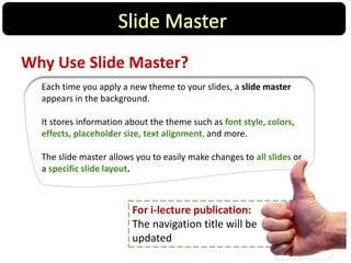 Why Use Slide Master?
Each time you apply a new theme to your slides, a slide master
appears in the background.
It stores information about the theme such as font style, colors,
effects, placeholder size, text alignment, and more.
The slide master allows you to easily make changes to all slides or
a specific slide layout.
For i-lecture publication:
The navigation title will be
updated
 