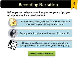 Before you record your narration, prepare your script, your
microphone and your environment.
4
Decide which slides you want to narrate, and plan
what you're going to say for each one.
Get a good microphone and connect it to your PC.
Choose a quiet, enclosed environment where
background noise won't botch your audio quality.
Demo: Recording Narration
 