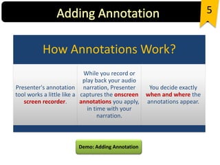 5
Demo: Adding Annotation
How Annotations Work?
Presenter's annotation
tool works a little like a
screen recorder.
While you record or
play back your audio
narration, Presenter
captures the onscreen
annotations you apply,
in time with your
narration.
You decide exactly
when and where the
annotations appear.
 