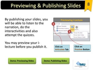 By publishing your slides, you
will be able to listen to the
narration, do the
interactivities and also
attempt the quizzes.
You may preview your i-
lecture before you publish it.
8
Click on
Articulate Tab
Click on
Preview Button
1
2
Previewing i-Lecture
Demo: Previewing Slides Demo: Publishing Slides
 