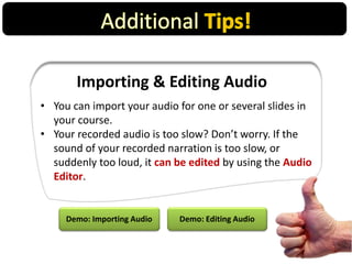 Importing & Editing Audio
• You can import your audio for one or several slides in
your course.
• Your recorded audio is too slow? Don’t worry. If the
sound of your recorded narration is too slow, or
suddenly too loud, it can be edited by using the Audio
Editor.
Demo: Importing Audio Demo: Editing Audio
 