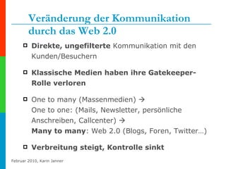 Veränderung der Kommunikation durch das Web 2.0 Direkte, ungefilterte  Kommunikation mit den Kunden/Besuchern  Klassische Medien haben ihre Gatekeeper-Rolle verloren One to many (Massenmedien)     One to one: (Mails, Newsletter, persönliche Anschreiben, Callcenter)     Many to many : Web 2.0 (Blogs, Foren, Twitter…) Verbreitung steigt, Kontrolle sinkt 