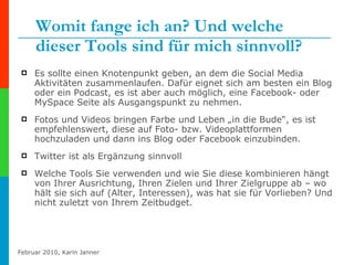 Womit fange ich an? Und welche dieser Tools sind für mich sinnvoll? Es sollte einen Knotenpunkt geben, an dem die Social Media Aktivitäten zusammenlaufen. Dafür eignet sich am besten ein Blog oder ein Podcast, es ist aber auch möglich, eine Facebook- oder MySpace Seite als Ausgangspunkt zu nehmen. Fotos und Videos bringen Farbe und Leben „in die Bude“, es ist empfehlenswert, diese auf Foto- bzw. Videoplattformen hochzuladen und dann ins Blog oder Facebook einzubinden. Twitter ist als Ergänzung sinnvoll Welche Tools Sie verwenden und wie Sie diese kombinieren hängt von Ihrer Ausrichtung, Ihren Zielen und Ihrer Zielgruppe ab – wo hält sie sich auf (Alter, Interessen), was hat sie für Vorlieben? Und nicht zuletzt von Ihrem Zeitbudget. 