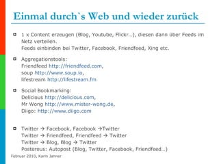 Einmal durch`s Web und wieder zurück 1 x Content erzeugen (Blog, Youtube, Flickr…), diesen dann über Feeds im Netz verteilen.  Feeds einbinden bei Twitter, Facebook, Friendfeed, Xing etc. Aggregationstools:  Friendfeed  http:// friendfeed.com ,  soup  http:// www.soup.io ,  lifestream  http://lifestream.fm Social Bookmarking: Delicious  http:// delicious.com ,  Mr Wong  http:// www.mister-wong.de ,  Diigo:  http:// www.diigo.com   Twitter    Facebook, Facebook   Twitter  Twitter    Friendfeed, Friendfeed    Twitter Twitter    Blog, Blog    Twitter Posterous: Autopost (Blog, Twitter, Facebook, Friendfeed…) 