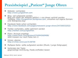 Praxisbeispiel „Patient“ Junge Ohren Website: vorhanden http://www.jungeohren.com Blog: soll aufgesetzt werden. Blog soll neben der Website geführt + von dieser verlinkt werden  Testblog:  http://jungeohren.wordpress.com , umziehen auf eigene Domain (mit Wordpress.org)  Facebook Seite schon vorhanden http://www.facebook.com/pages/netzwerk-junge-ohren/247200332522 Twitter vorhanden, sollte optimiert werden http://twitter.com/jungeohren   Flickr: Account angelegt http:// www.flickr.com / photos /47449426@N08/ Jetzt müssen nur noch Fotos rein   Vimeo: ebenso http://vimeo.com/user3138700   MySpace Seite: sollte aufgesetzt werden (Musik / junge Zielgruppe)  Verbinden der Tools: gegenseitige Verlinkung, Feeds einfließen lassen 