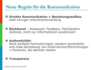 Neue Regeln für die Kommunikation Direkte Kommunikation + Beziehungsaufbau  statt nerviger Unterbrecherwerbung  Rückkanal  – Austausch, Feedback. Partizipation Zuhören, nicht nur Informationen ausstreuen! Authentizität:  Nicht perfekte Formulierungen, sondern persönliche und reale Darstellung von Unternehmen/Einrichtungen + Personen, die dahinter stehen Transparenz 