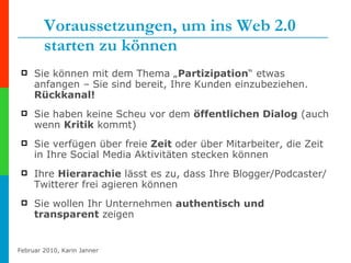 Voraussetzungen, um ins Web 2.0 starten zu können Sie können mit dem Thema „ Partizipation “ etwas anfangen – Sie sind bereit, Ihre Kunden einzubeziehen.  Rückkanal! Sie haben keine Scheu vor dem  öffentlichen Dialog  (auch wenn  Kritik  kommt) Sie verfügen über freie  Zeit  oder über Mitarbeiter, die Zeit in Ihre Social Media Aktivitäten stecken können  Ihre  Hierarachie  lässt es zu, dass Ihre Blogger/Podcaster/Twitterer frei agieren können Sie wollen Ihr Unternehmen  authentisch und transparent  zeigen 