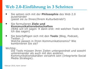 Web 2.0-Einführung in 3 Schritten Sie setzen sich mit der  Philosophie  des Web 2.0 auseinander  (passt sie zu Ihnen/Ihrem Kulturbetrieb?) Sie formulieren  Ziele und Kommunikationsbotschaften   (WAS will ich sagen    dann erst: mit welchen Tools will ich das sagen)  Sie beschäftigen sich mit den  Tools  (Blog, Podcast, Twitter…)  Welche passen in Ihren Kommunikationsmix? Wie kombinieren Sie sie? Wichtig: Die Tools müssen Ihren Zielen untergeordnet und sowohl untereinander als auch mit den anderen Kommunikationskanälen verzahnt sein (Integrierte Social Media Strategie). 