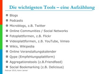 Die wichtigsten Tools – eine Aufzählung Blogs Podcasts Microblogs, z.B. Twitter Online Communities / Social Networks Fotoplattformen, z.B. Flickr Videoplattformen, z.B. YouTube, Vimeo Wikis, Wikipedia Online Veranstaltungskalender Qype (Empfehlungsplattform) Aggregationstools (z.B.Friendfeed) Social Bookmarking (z.B. Delicious) 