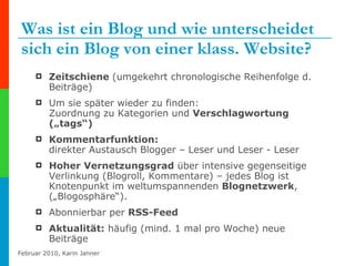 Was ist ein Blog und wie unterscheidet sich ein Blog von einer klass. Website? Zeitschiene  (umgekehrt chronologische Reihenfolge d. Beiträge) Um sie später wieder zu finden: Zuordnung zu Kategorien und  Verschlagwortung („tags“)   Kommentarfunktion:  direkter Austausch Blogger – Leser und Leser - Leser Hoher Vernetzungsgrad  über intensive gegenseitige Verlinkung (Blogroll, Kommentare) – jedes Blog ist Knotenpunkt im weltumspannenden  Blognetzwerk , („Blogosphäre“). Abonnierbar per  RSS-Feed   Aktualität:  häufig (mind. 1 mal pro Woche) neue Beiträge 