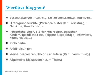Worüber bloggen? Veranstaltungen, Auftritte, Konzertmitschnitte, Tourneen…  Hintergrundberichte (Personen hinter der Einrichtung, Gebäude, Geschichte…) Persönliche Eindrücke der Mitarbeiter, Besucher, Kinder/Jugendlichen etc. (eigene Blogbeiträge, Interviews, Fotos, Videos…) Probenarbeit Ankündigungen Werke besprechen, Theorie erläutern (Kulturvermittlung) Allgemeine Diskussionen zum Thema 